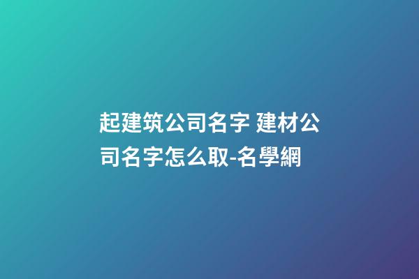 起建筑公司名字 建材公司名字怎么取-名學網